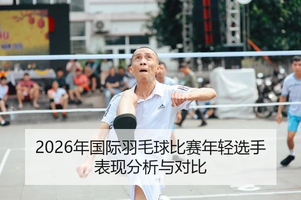2026年国际羽毛球比赛年轻选手表现分析与对比