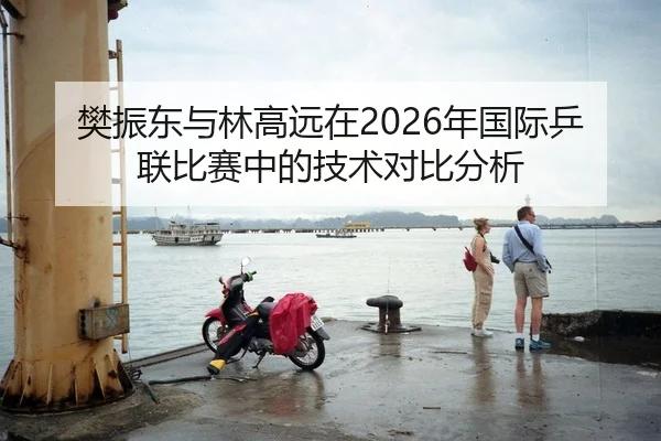 樊振东与林高远在2026年国际乒联比赛中的技术对比分析